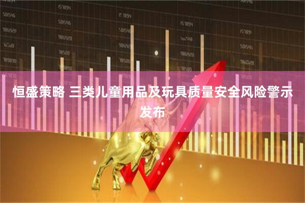 恒盛策略 三类儿童用品及玩具质量安全风险警示发布