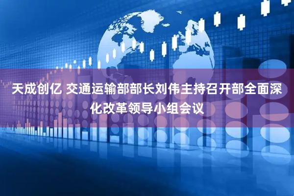 天成创亿 交通运输部部长刘伟主持召开部全面深化改革领导小组会议