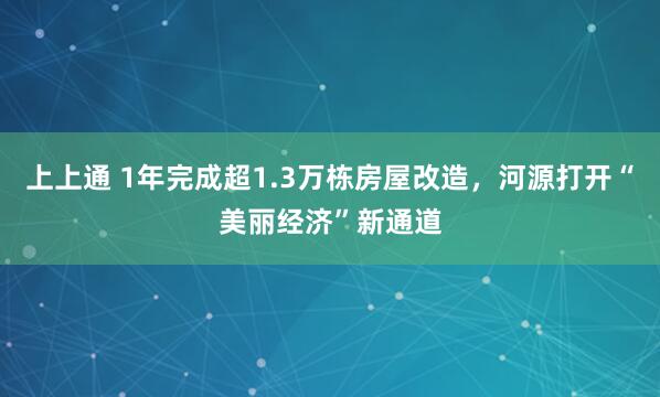 上上通 1年完成超1.3万栋房屋改造，河源打开“美丽经济”新通道