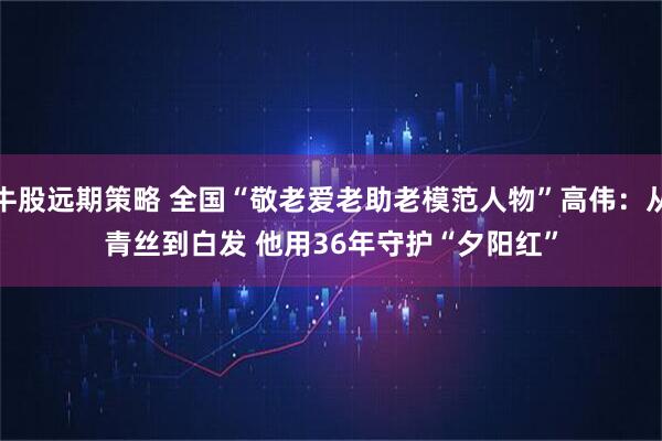 牛股远期策略 全国“敬老爱老助老模范人物”高伟：从青丝到白发 他用36年守护“夕阳红”