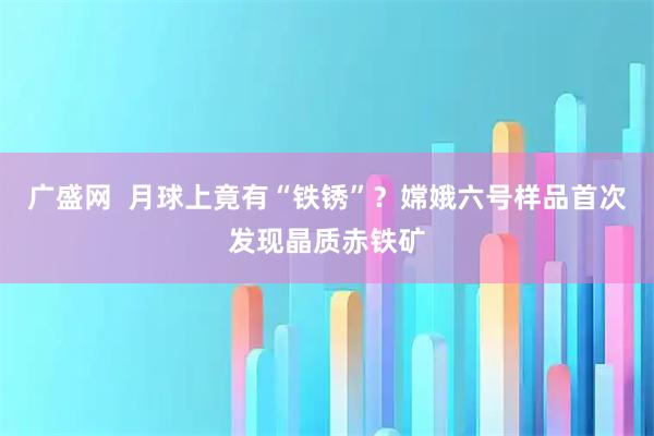 广盛网  月球上竟有“铁锈”？嫦娥六号样品首次发现晶质赤铁矿