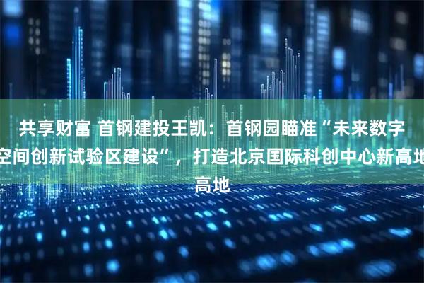 共享财富 首钢建投王凯：首钢园瞄准“未来数字空间创新试验区建设”，打造北京国际科创中心新高地