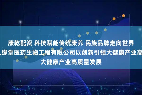 康乾配资 科技赋能传统康养 民族品牌走向世界——湖北人缘堂医药生物工程有限公司以创新引领大健康产业高质量发展