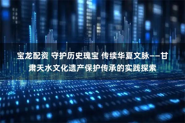 宝龙配资 守护历史瑰宝 传续华夏文脉——甘肃天水文化遗产保护传承的实践探索