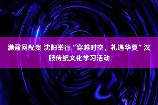 满盈网配资 沈阳举行“穿越时空，礼遇华夏”汉服传统文化学习活动