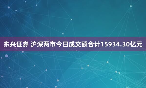 东兴证券 沪深两市今日成交额合计15934.30亿元