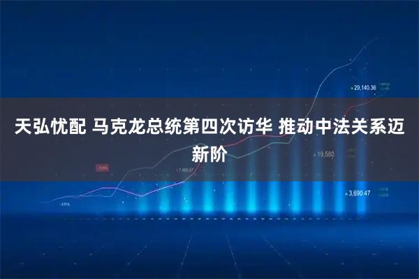 天弘忧配 马克龙总统第四次访华 推动中法关系迈新阶