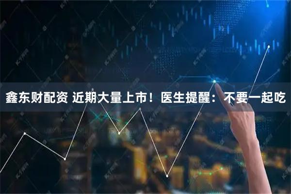 鑫东财配资 近期大量上市！医生提醒：不要一起吃