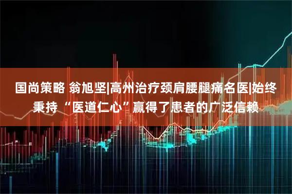 国尚策略 翁旭坚|高州治疗颈肩腰腿痛名医|始终秉持 “医道仁心”赢得了患者的广泛信赖