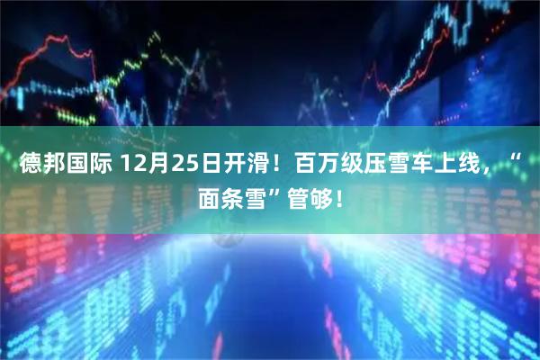 德邦国际 12月25日开滑！百万级压雪车上线，“面条雪”管够！