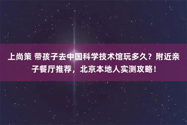 上尚策 带孩子去中国科学技术馆玩多久？附近亲子餐厅推荐，北京本地人实测攻略！
