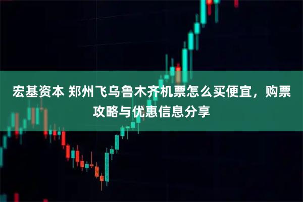 宏基资本 郑州飞乌鲁木齐机票怎么买便宜，购票攻略与优惠信息分享