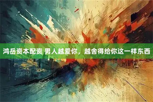 鸿岳资本配资 男人越爱你，越舍得给你这一样东西