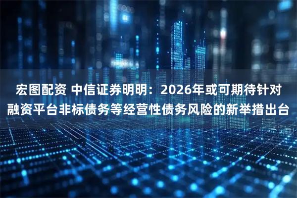 宏图配资 中信证券明明：2026年或可期待针对融资平台非标债务等经营性债务风险的新举措出台