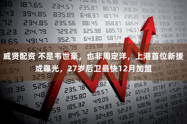 威贤配资 不是韦世豪，也非周定洋，上港首位新援或曝光，27岁后卫最快12月加盟