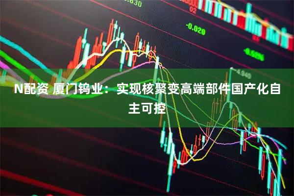 N配资 厦门钨业：实现核聚变高端部件国产化自主可控