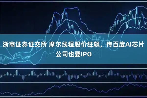 浙商证券证交所 摩尔线程股价狂飙，传百度AI芯片公司也要IPO