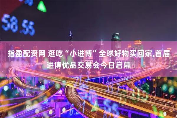 指盈配资网 逛吃“小进博”全球好物买回家,首届进博优品交易会今日启幕