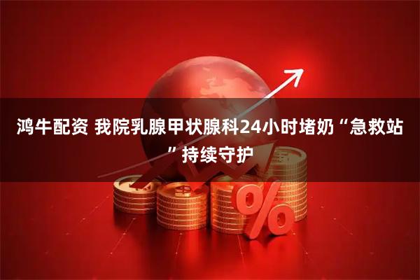 鸿牛配资 我院乳腺甲状腺科24小时堵奶“急救站”持续守护
