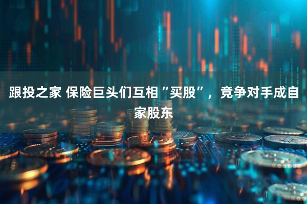 跟投之家 保险巨头们互相“买股”，竞争对手成自家股东