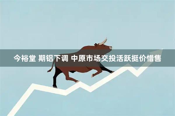 今裕堂 期铝下调 中原市场交投活跃挺价惜售