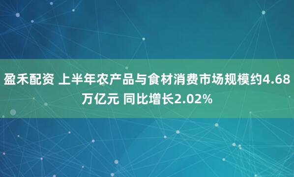盈禾配资 上半年农产品与食材消费市场规模约4.68万亿元 同比增长2.02%