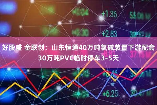 好股盛 金联创：山东恒通40万吨氯碱装置下游配套30万吨PVC临时停车3-5天