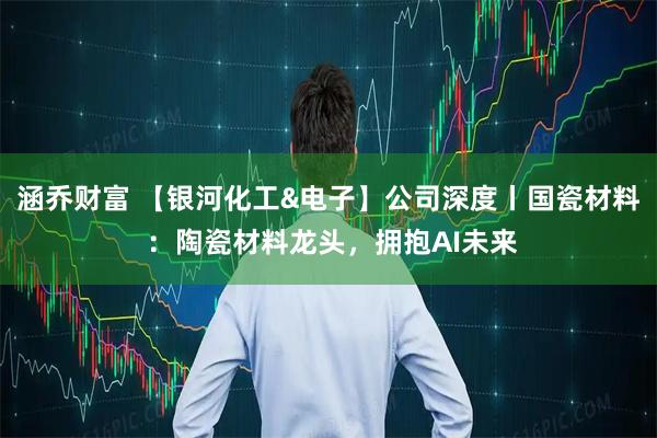 涵乔财富 【银河化工&电子】公司深度丨国瓷材料 ：陶瓷材料龙头，拥抱AI未来
