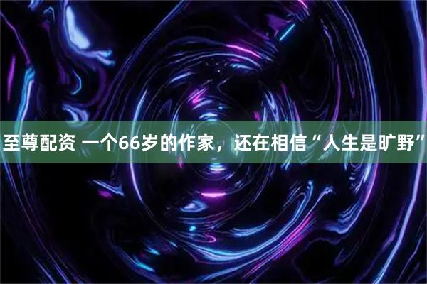 至尊配资 一个66岁的作家，还在相信“人生是旷野”