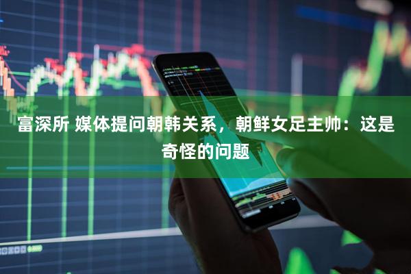 富深所 媒体提问朝韩关系，朝鲜女足主帅：这是奇怪的问题