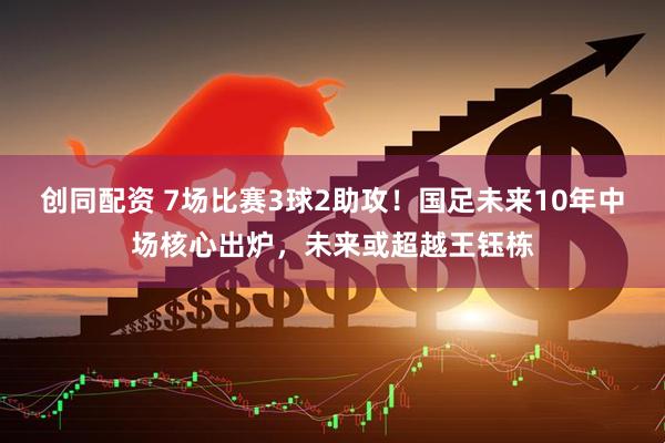 创同配资 7场比赛3球2助攻！国足未来10年中场核心出炉，未来或超越王钰栋